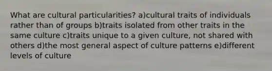 What are cultural particularities? a)cultural traits of individuals rather than of groups b)traits isolated from other traits in the same culture c)traits unique to a given culture, not shared with others d)the most general aspect of culture patterns e)different levels of culture