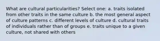 What are cultural particularities? Select one: a. traits isolated from other traits in the same culture b. the most general aspect of culture patterns c. different levels of culture d. cultural traits of individuals rather than of groups e. traits unique to a given culture, not shared with others