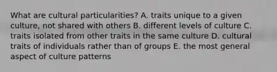 What are cultural particularities? A. traits unique to a given culture, not shared with others B. different levels of culture C. traits isolated from other traits in the same culture D. cultural traits of individuals rather than of groups E. the most general aspect of culture patterns