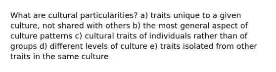 What are cultural particularities? a) traits unique to a given culture, not shared with others b) the most general aspect of culture patterns c) cultural traits of individuals rather than of groups d) different levels of culture e) traits isolated from other traits in the same culture