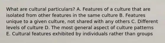 What are cultural particulars? A. Features of a culture that are isolated from other features in the same culture B. Features unique to a given culture, not shared with any others C. Different levels of culture D. The most general aspect of culture patterns E. Cultural features exhibited by individuals rather than groups