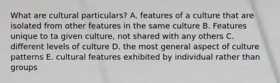 What are cultural particulars? A. features of a culture that are isolated from other features in the same culture B. Features unique to ta given culture, not shared with any others C. different levels of culture D. the most general aspect of culture patterns E. cultural features exhibited by individual rather than groups