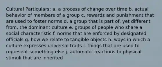 Cultural Particulars: a. a process of change over time b. actual behavior of members of a group c. rewards and punishment that are used to foster norms d. a group that is part of, yet different from, the dominant culture e. groups of people who share a social characteristic f. norms that are enforced by designated officials g. how we relate to tangible objects h. ways in which a culture expresses universal traits i. things that are used to represent something else j. automatic reactions to physical stimuli that are inherited