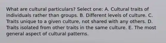 What are cultural particulars? Select one: A. Cultural traits of individuals rather than groups. B. Different levels of culture. C. Traits unique to a given culture, not shared with any others. D. Traits isolated from other traits in the same culture. E. The most general aspect of cultural patterns.