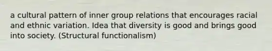 a cultural pattern of inner group relations that encourages racial and ethnic variation. Idea that diversity is good and brings good into society. (Structural functionalism)