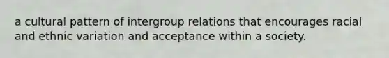 a cultural pattern of intergroup relations that encourages racial and ethnic variation and acceptance within a society.