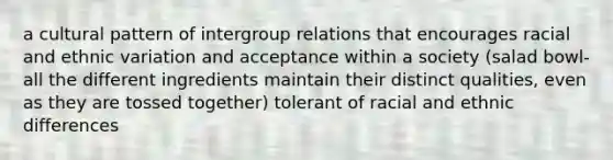 a cultural pattern of intergroup relations that encourages racial and ethnic variation and acceptance within a society (salad bowl- all the different ingredients maintain their distinct qualities, even as they are tossed together) tolerant of racial and ethnic differences