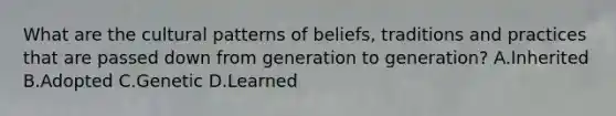 What are the cultural patterns of beliefs, traditions and practices that are passed down from generation to generation? A.Inherited B.Adopted C.Genetic D.Learned