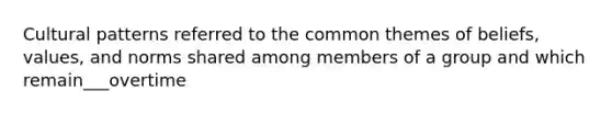 Cultural patterns referred to the common themes of beliefs, values, and norms shared among members of a group and which remain___overtime