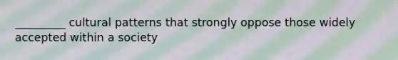 _________ cultural patterns that strongly oppose those widely accepted within a society