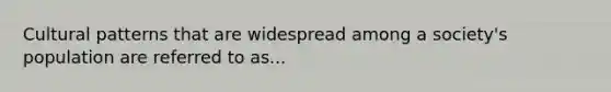 Cultural patterns that are widespread among a society's population are referred to as...