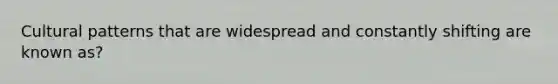 Cultural patterns that are widespread and constantly shifting are known as?
