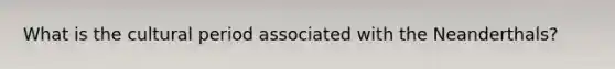 What is the cultural period associated with the Neanderthals?