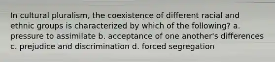 In cultural pluralism, the coexistence of different racial and ethnic groups is characterized by which of the following? a. pressure to assimilate b. acceptance of one another's differences c. prejudice and discrimination d. forced segregation