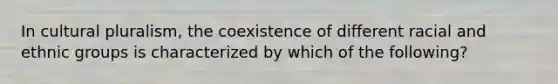 In cultural pluralism, the coexistence of different racial and ethnic groups is characterized by which of the following?