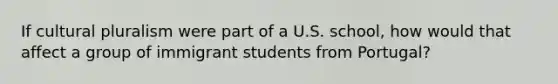 If cultural pluralism were part of a U.S. school, how would that affect a group of immigrant students from Portugal?