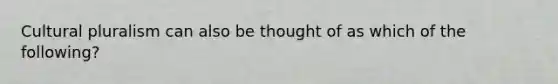 Cultural pluralism can also be thought of as which of the following?
