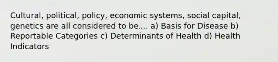 Cultural, political, policy, economic systems, social capital, genetics are all considered to be.... a) Basis for Disease b) Reportable Categories c) Determinants of Health d) Health Indicators