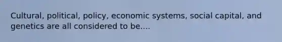 Cultural, political, policy, economic systems, social capital, and genetics are all considered to be....