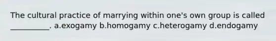 The cultural practice of marrying within one's own group is called __________. a.​exogamy b.​homogamy c.​heterogamy d.​endogamy