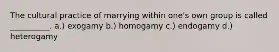 The cultural practice of marrying within one's own group is called __________. a.) exogamy b.) homogamy c.) endogamy d.) heterogamy