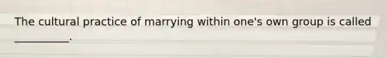 The cultural practice of marrying within one's own group is called __________.