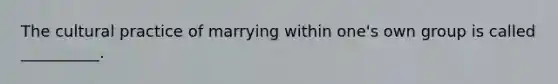 ​The cultural practice of marrying within one's own group is called __________.