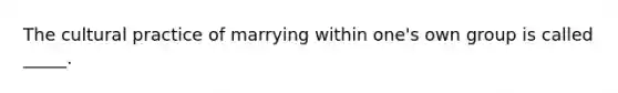The cultural practice of marrying within one's own group is called _____.