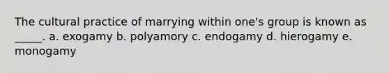 The cultural practice of marrying within one's group is known as _____. a. exogamy b. polyamory c. endogamy d. hierogamy e. monogamy