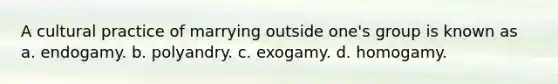 A cultural practice of marrying outside one's group is known as a. endogamy. b. polyandry. c. exogamy. d. homogamy.