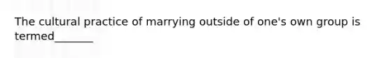 The cultural practice of marrying outside of one's own group is termed_______