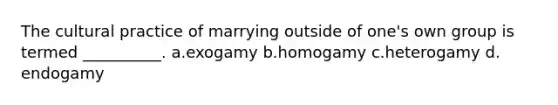 The cultural practice of marrying outside of one's own group is termed __________.​ a.​exogamy b.​homogamy c.​heterogamy d.​endogamy