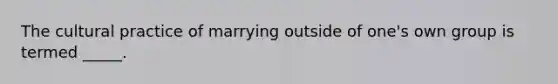 The cultural practice of marrying outside of one's own group is termed _____.