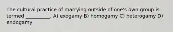 The cultural practice of marrying outside of one's own group is termed __________.​ A) ​exogamy B) ​homogamy C) ​heterogamy D) ​endogamy