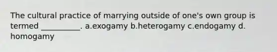 The cultural practice of marrying outside of one's own group is termed __________.​ a.​exogamy b.​heterogamy c.​endogamy d.​homogamy