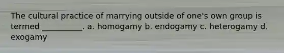 The cultural practice of marrying outside of one's own group is termed __________.​ a. ​homogamy b. ​endogamy c. ​heterogamy d. ​exogamy