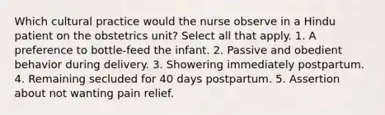 Which cultural practice would the nurse observe in a Hindu patient on the obstetrics unit? Select all that apply. 1. A preference to bottle-feed the infant. 2. Passive and obedient behavior during delivery. 3. Showering immediately postpartum. 4. Remaining secluded for 40 days postpartum. 5. Assertion about not wanting pain relief.