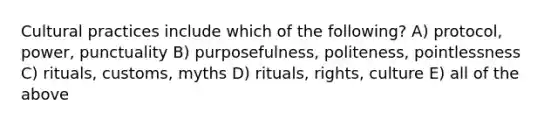 Cultural practices include which of the following? A) protocol, power, punctuality B) purposefulness, politeness, pointlessness C) rituals, customs, myths D) rituals, rights, culture E) all of the above