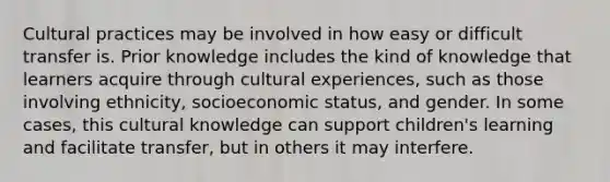 Cultural practices may be involved in how easy or difficult transfer is. Prior knowledge includes the kind of knowledge that learners acquire through cultural experiences, such as those involving ethnicity, socioeconomic status, and gender. In some cases, this cultural knowledge can support children's learning and facilitate transfer, but in others it may interfere.