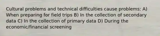 Cultural problems and technical difficulties cause problems: A) When preparing for field trips B) In the collection of secondary data C) In the collection of primary data D) During the economic/financial screening