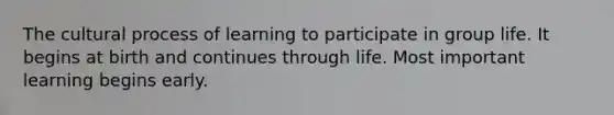 The cultural process of learning to participate in group life. It begins at birth and continues through life. Most important learning begins early.