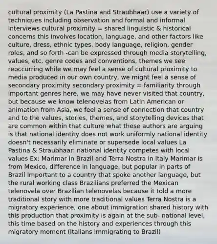 cultural proximity (La Pastina and Straubhaar) use a variety of techniques including observation and formal and informal interviews cultural proximity = shared linguistic & historical concerns this involves location, language, and other factors like culture, dress, ethnic types, body language, religion, gender roles, and so forth -can be expressed through media storytelling, values, etc. genre codes and conventions, themes we see reoccurring while we may feel a sense of cultural proximity to media produced in our own country, we might feel a sense of secondary proximity secondary proximity = familiarity through important genres here, we may have never visited that country, but because we know telenovelas from Latin American or animation from Asia, we feel a sense of connection that country and to the values, stories, themes, and storytelling devices that are common within that culture what these authors are arguing is that national identity does not work uniformly national identity doesn't necessarily eliminate or supersede local values La Pastina & Straubhaar: national identity competes with local values Ex: Marimar in Brazil and Terra Nostra in Italy Marimar is from Mexico, difference in language, but popular in parts of Brazil Important to a country that spoke another language, but the rural working class Brazilians preferred the Mexican telenovela over Brazilian telenovelas because it told a more traditional story with more traditional values Terra Nostra is a migratory experience, one about immigration shared history with this production that proximity is again at the sub- national level, this time based on the history and experiences through this migratory moment (Italians immigrating to Brazil)