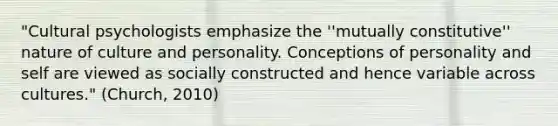 "Cultural psychologists emphasize the ''mutually constitutive'' nature of culture and personality. Conceptions of personality and self are viewed as socially constructed and hence variable across cultures." (Church, 2010)