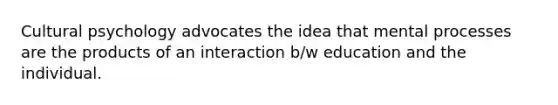 Cultural psychology advocates the idea that mental processes are the products of an interaction b/w education and the individual.