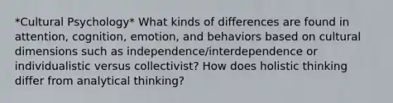 *Cultural Psychology* What kinds of differences are found in attention, cognition, emotion, and behaviors based on cultural dimensions such as independence/interdependence or individualistic versus collectivist? How does holistic thinking differ from analytical thinking?