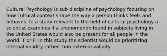 Cultural Psychology is sub-discipline of psychology focusing on how cultural context shape the way a person thinks feels and behaves. In a study relevant to the field of cultural psychology a scientist examines if a phenomenon found in subjects living in the United States would also be present for all people in the world. T or F: In this study the scientist would be prioritizing internal validity rather than external validity.