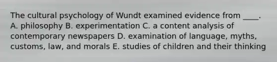 The cultural psychology of Wundt examined evidence from ____. A. philosophy B. experimentation C. a content analysis of contemporary newspapers D. examination of language, myths, customs, law, and morals E. studies of children and their thinking