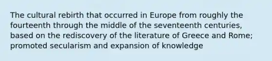 The cultural rebirth that occurred in Europe from roughly the fourteenth through the middle of the seventeenth centuries, based on the rediscovery of the literature of Greece and Rome; promoted secularism and expansion of knowledge