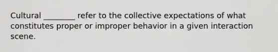 Cultural ________ refer to the collective expectations of what constitutes proper or improper behavior in a given interaction scene.