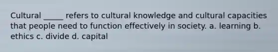 Cultural _____ refers to cultural knowledge and cultural capacities that people need to function effectively in society. a. learning b. ethics c. divide d. capital